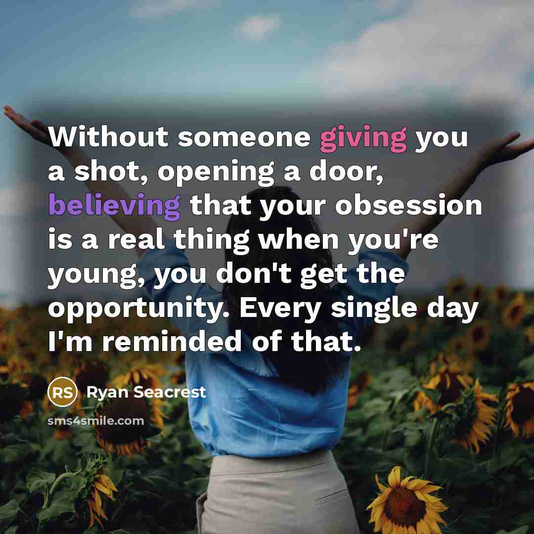 “Without someone giving you a shot, opening a door, believing that your obsession is a real thing when you're young, you don't get the opportunity. Every single day I'm reminded of that.” quote by Ryan Seacrest