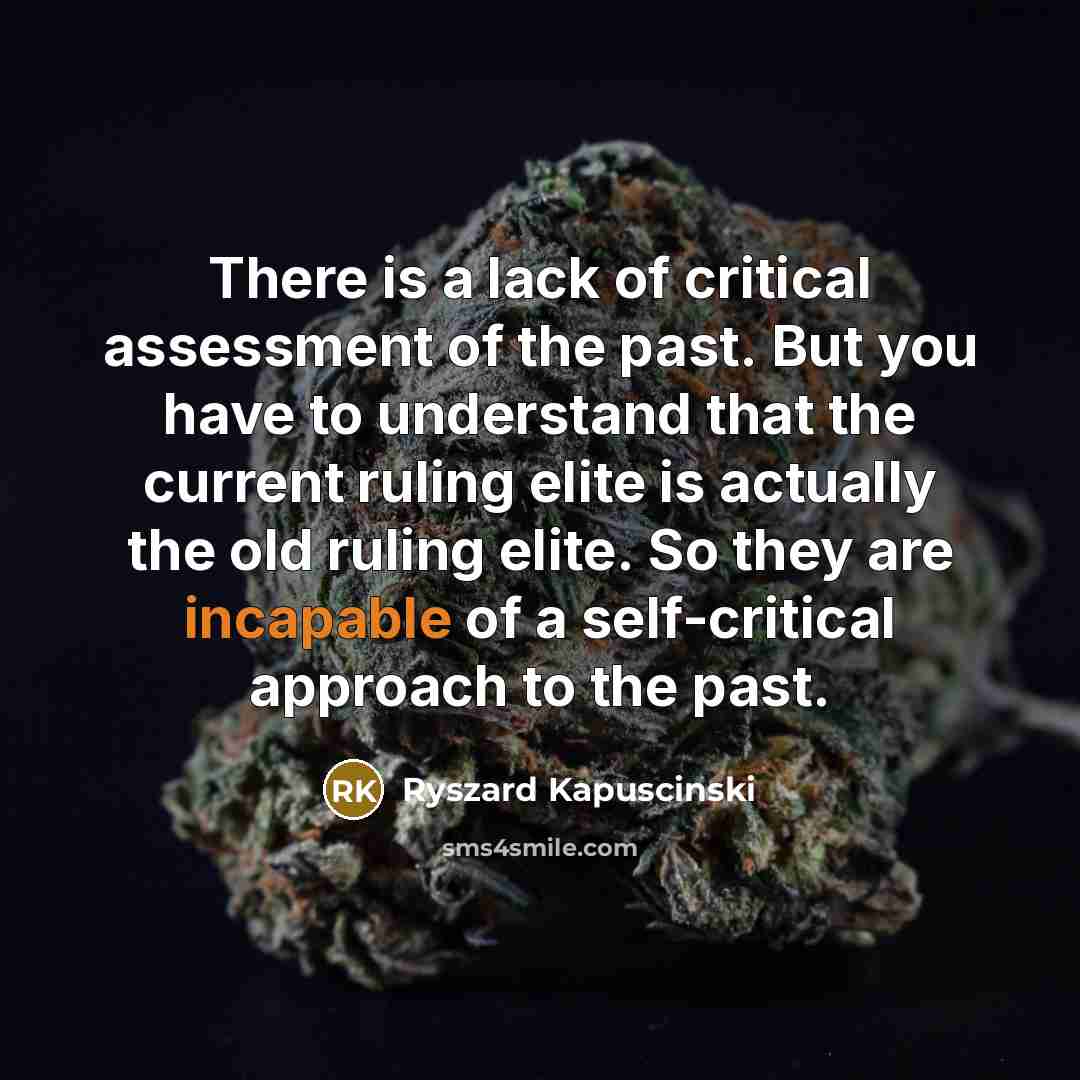 “There is a lack of critical assessment of the past. But you have to understand that the current ruling elite is actually the old ruling elite. So they are incapable of a self-critical approach to the past.” quote by Ryszard Kapuscinski