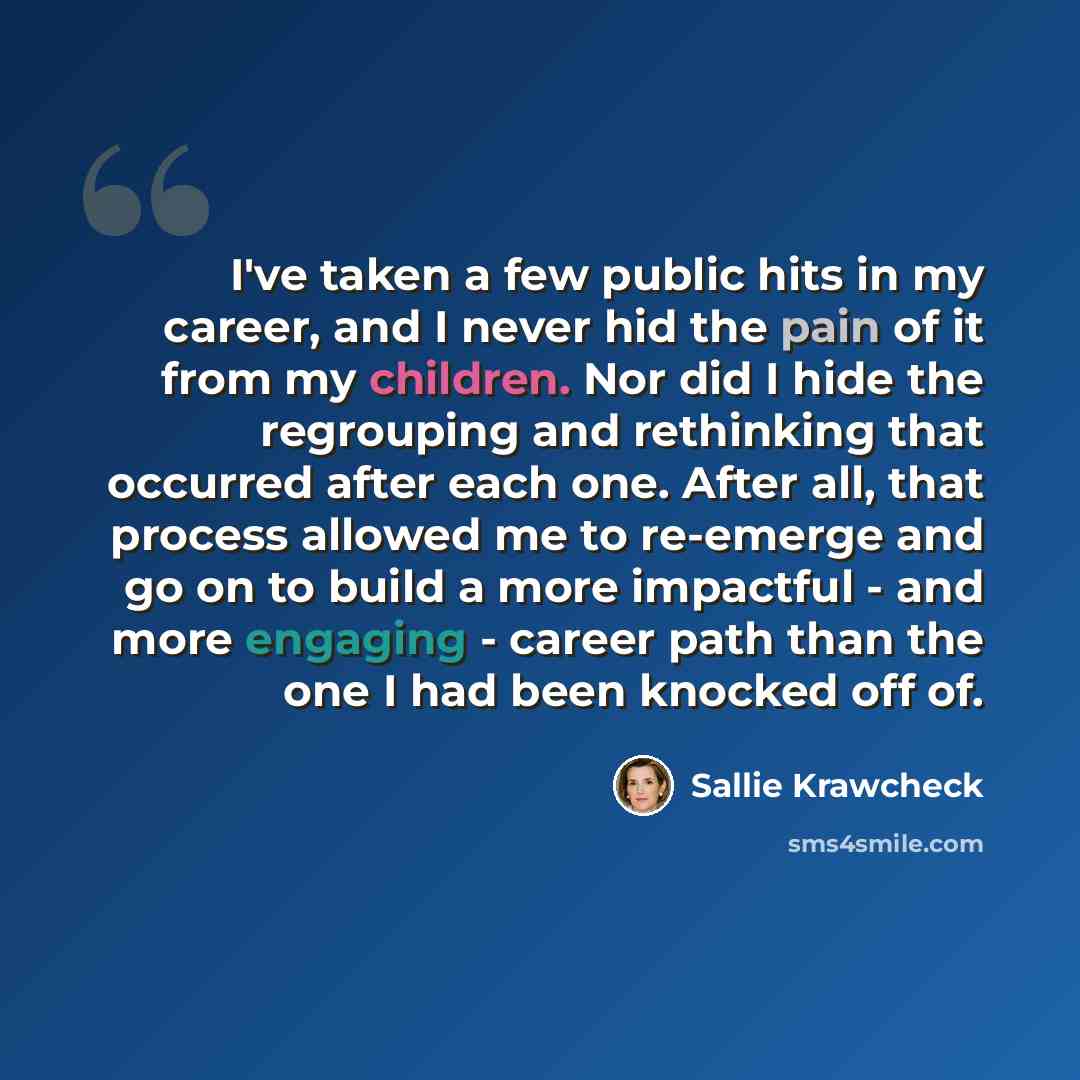 “I've taken a few public hits in my career, and I never hid the pain of it from my children. Nor did I hide the regrouping and rethinking that occurred after each one. After all, that process allowed me to re-emerge and go on to build a more impactful - and more engaging - career path than the one…” quote by Sallie Krawcheck