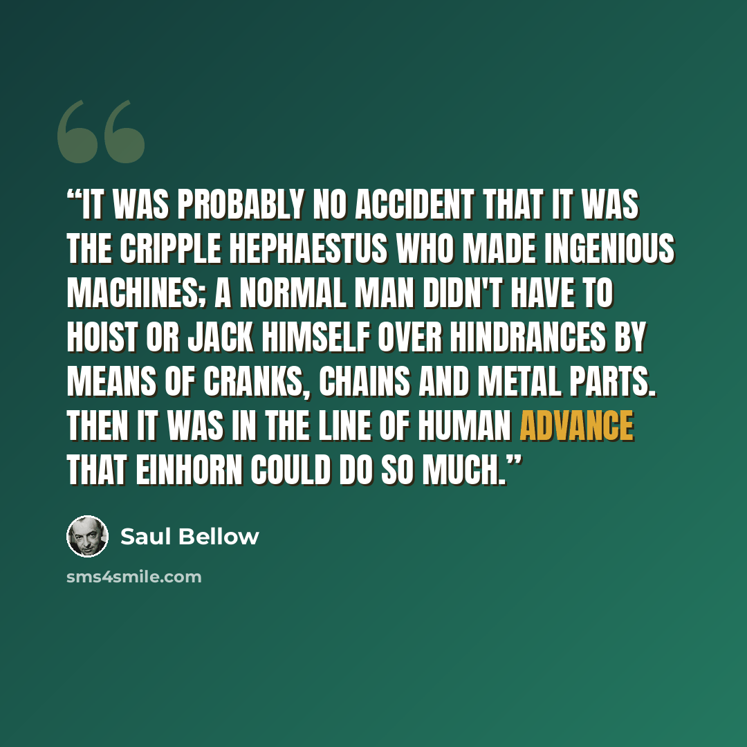 “It was probably no accident that it was the cripple Hephaestus who made ingenious machines; a normal man didn't have to hoist or jack himself over hindrances by means of cranks, chains and metal parts. Then it was in the line of human advance that Einhorn could do so much.” quote by Saul Bellow