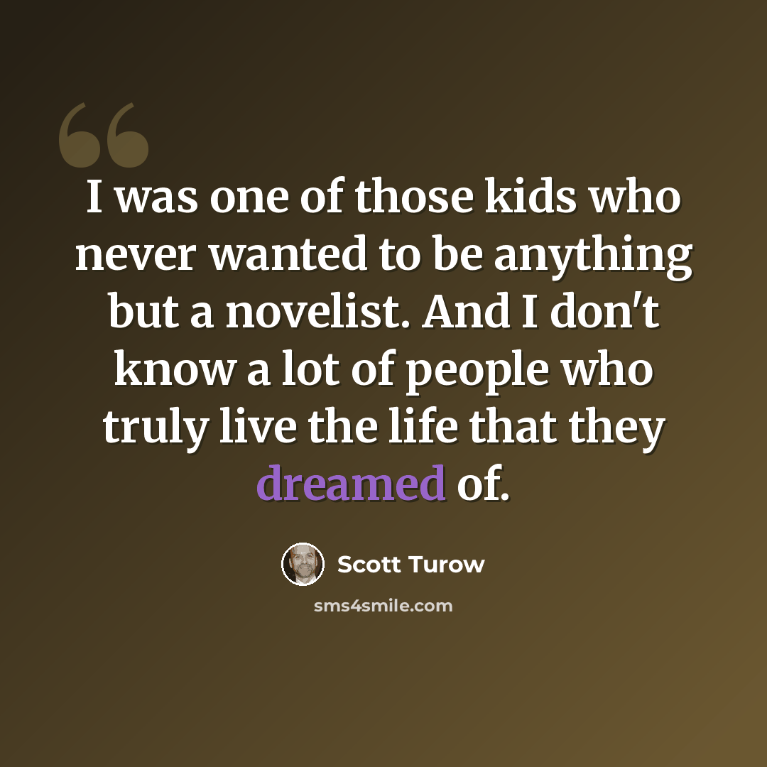 “I was one of those kids who never wanted to be anything but a novelist. And I don't know a lot of people who truly live the life that they dreamed of.” quote by Scott Turow