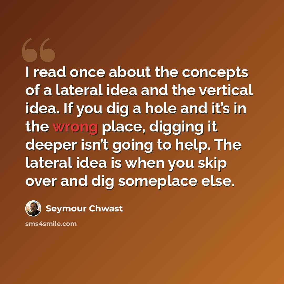 “I read once about the concepts of a lateral idea and the vertical idea. If you dig a hole and it’s in the wrong place, digging it deeper isn’t going to help. The lateral idea is when you skip over and dig someplace else.” quote by Seymour Chwast