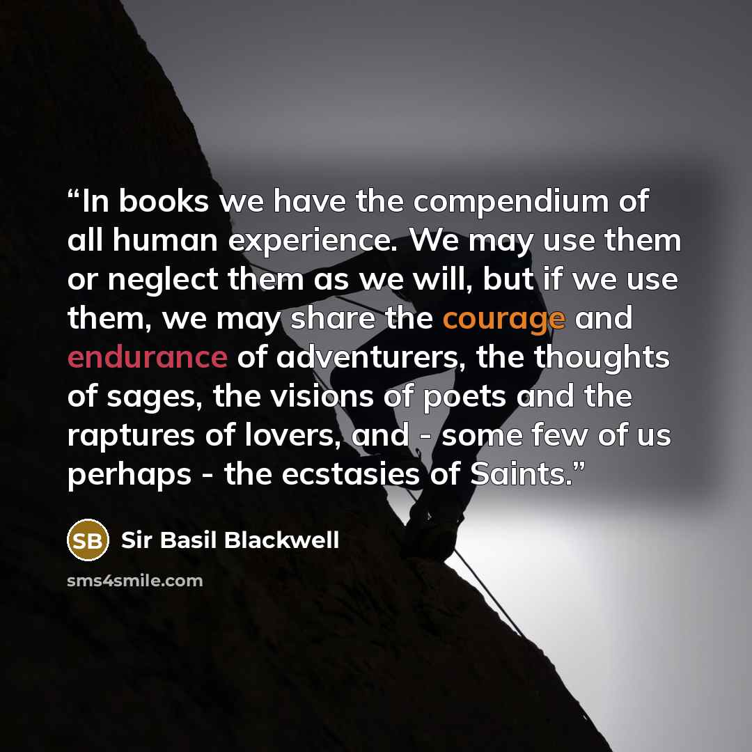 “In books we have the compendium of all human experience. We may use them or neglect them as we will, but if we use them, we may share the courage and endurance of adventurers, the thoughts of sages, the visions of poets and the raptures of lovers, and - some few of us perhaps - the ecstasies of…” quote by Sir Basil Blackwell