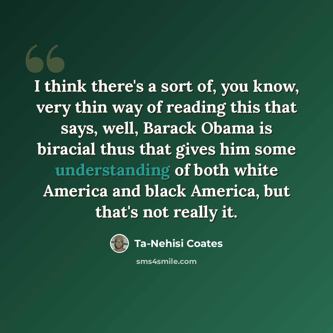 “I think there's a sort of, you know, very thin way of reading this that says, well, Barack Obama is biracial thus that gives him some understanding of both white America and black America, but that's not really it.” quote by Ta-Nehisi Coates