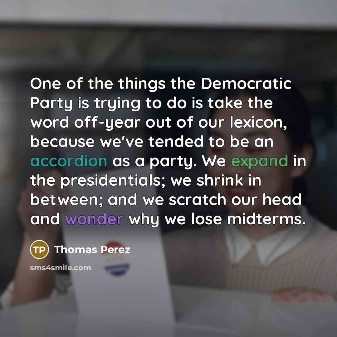 “One of the things the Democratic Party is trying to do is take the word off-year out of our lexicon, because we've tended to be an accordion as a party. We expand in the presidentials; we shrink in between; and we scratch our head and wonder why we lose midterms.” quote by Thomas Perez