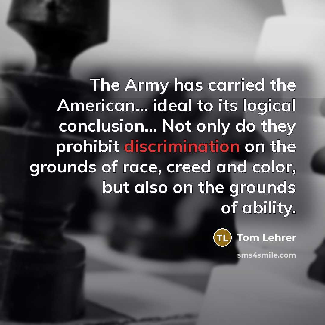 “The Army has carried the American... ideal to its logical conclusion... Not only do they prohibit discrimination on the grounds of race, creed and color, but also on the grounds of ability.” quote by Tom Lehrer
