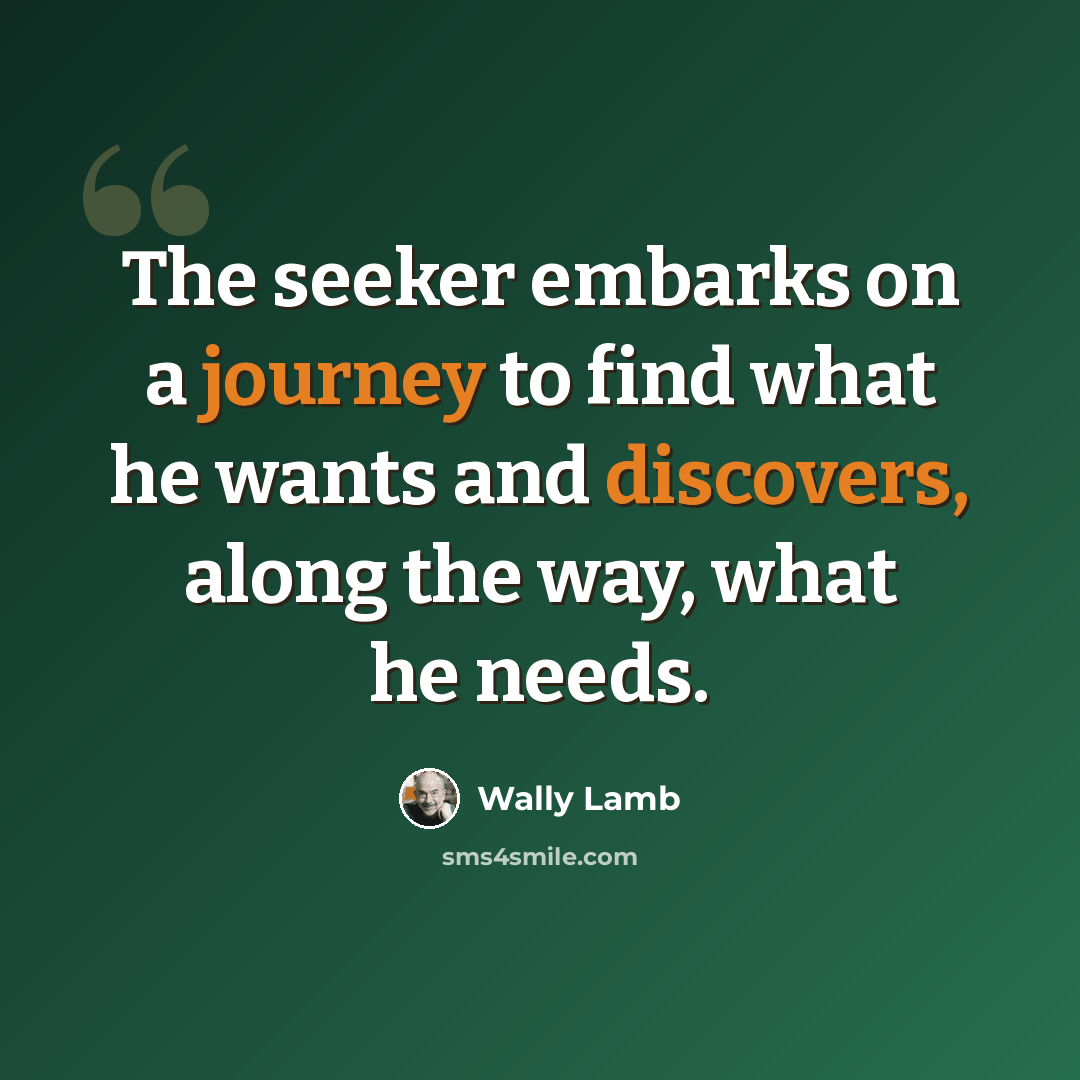 “The seeker embarks on a journey to find what he wants and discovers, along the way, what he needs.” quote by Wally Lamb