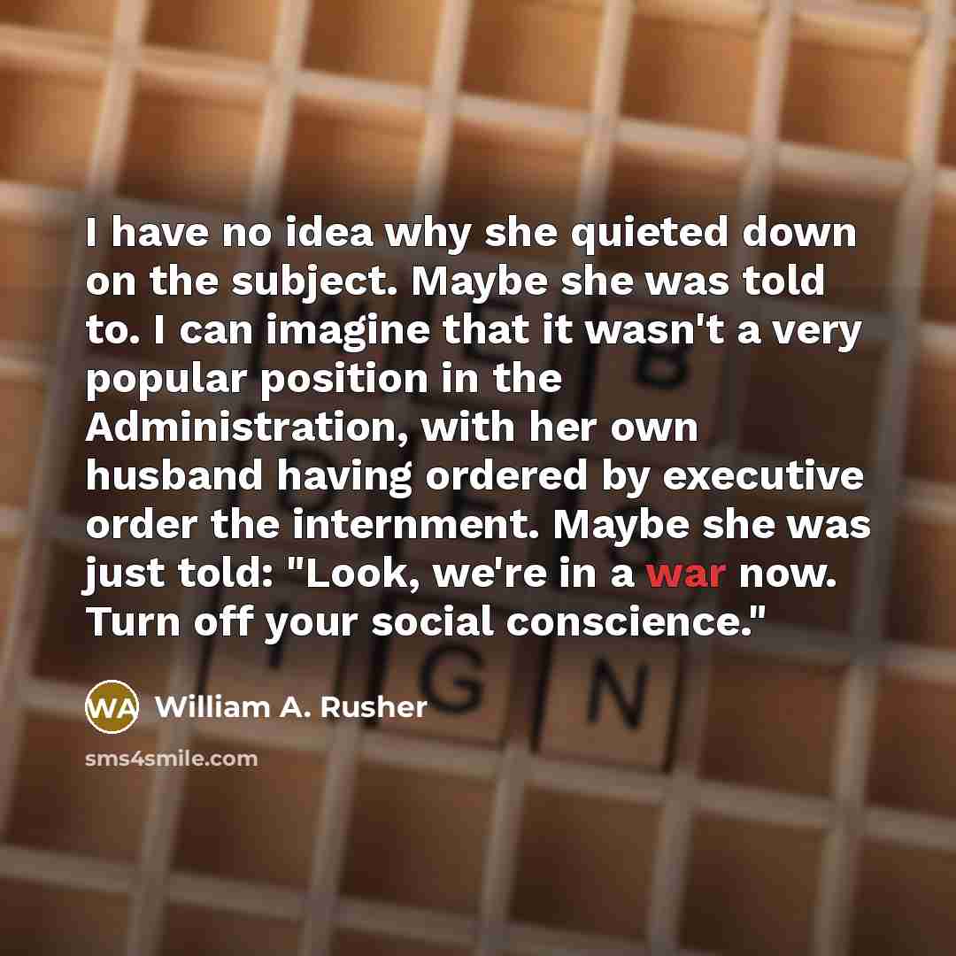 “I have no idea why she quieted down on the subject. Maybe she was told to. I can imagine that it wasn't a very popular position in the Administration, with her own husband having ordered by executive order the internment. Maybe she was just told: "Look, we're in a war now. Turn off your social…” quote by William A. Rusher