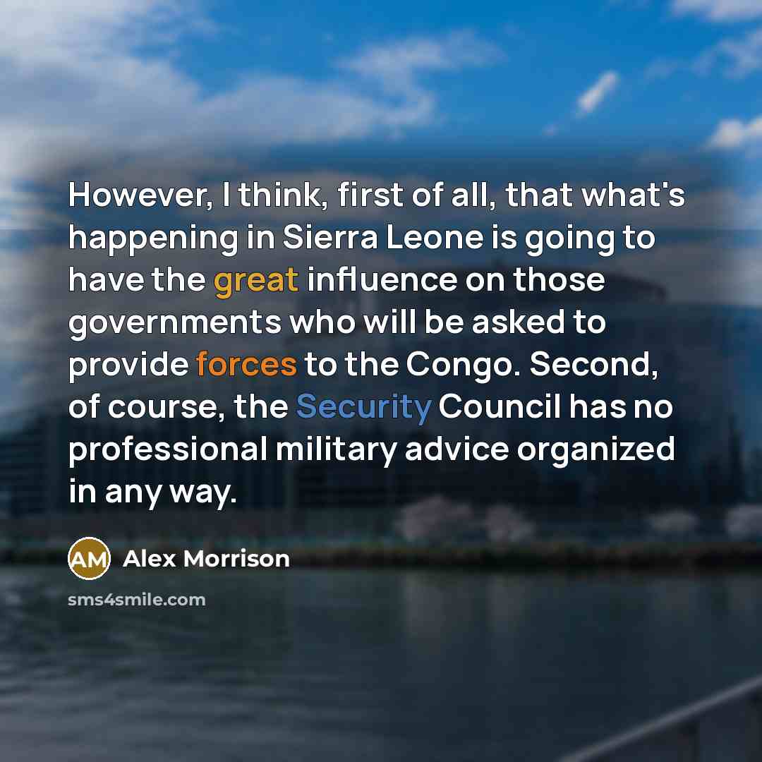 “However, I think, first of all, that what's happening in Sierra Leone is going to have the great influence on those governments who will be asked to provide forces to the Congo. Second, of course, the Security Council has no professional military advice organized in any way.” quote by Alex Morrison