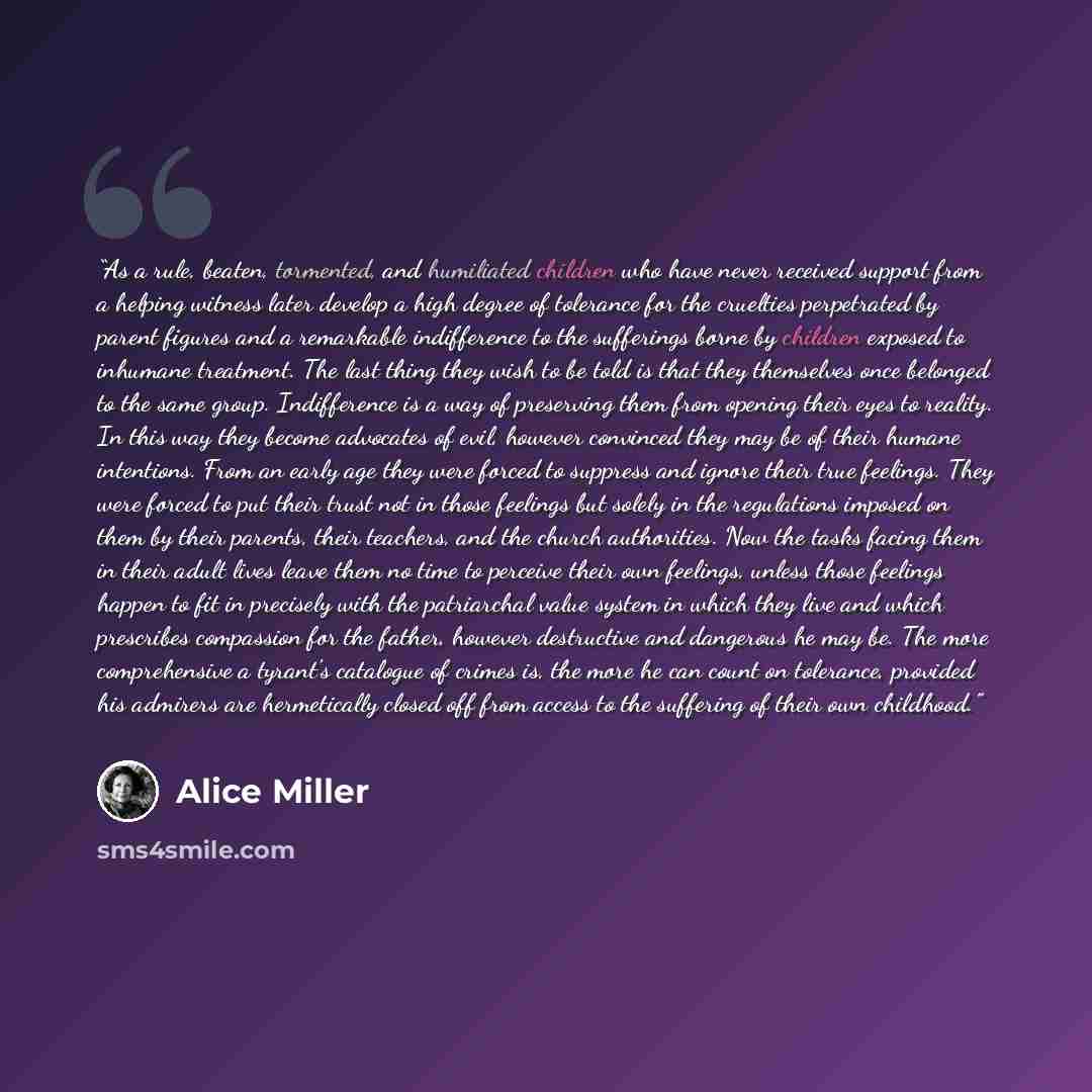 “As a rule, beaten, tormented, and humiliated children who have never received support from a helping witness later develop a high degree of tolerance for the cruelties perpetrated by parent figures and a remarkable indifference to the sufferings borne by children exposed to inhumane treatment. The…” quote by Alice Miller