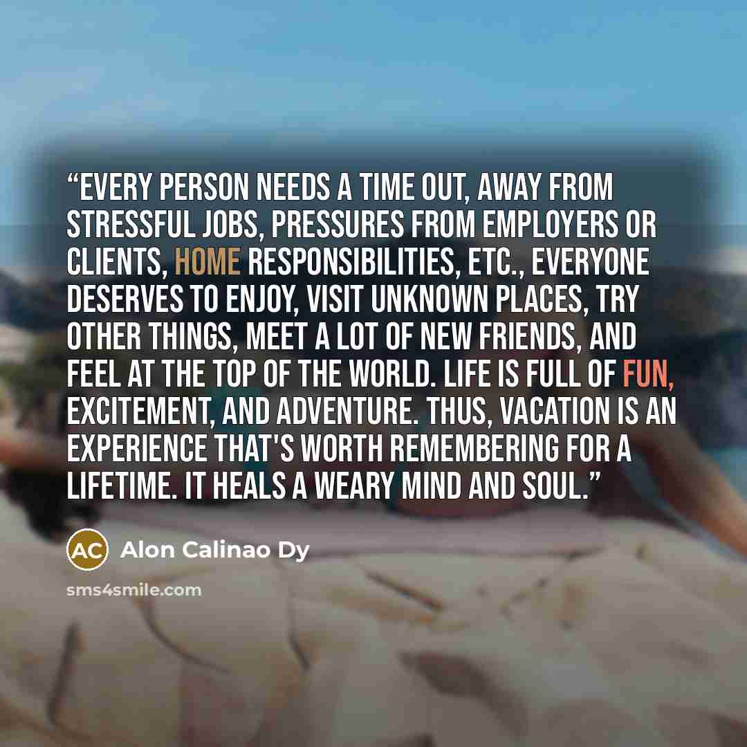 “Every Person Needs a time out, away from stressful jobs, pressures from employers or clients, home responsibilities, etc., Everyone deserves to enjoy, visit unknown places, try other things, meet a lot of new friends, and feel at the top of the world. Life is full of fun, excitement, and…” quote by Alon Calinao Dy