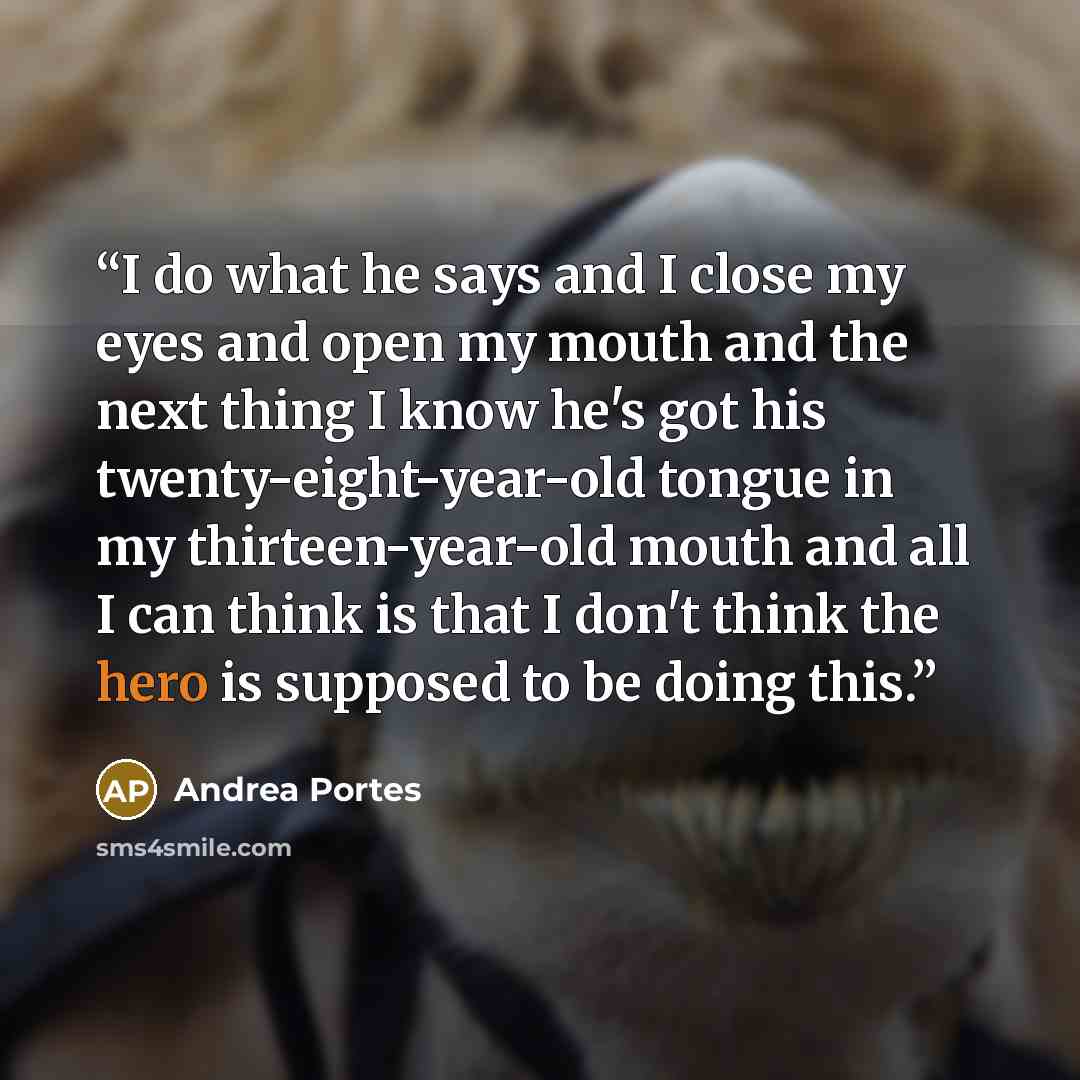 “I do what he says and I close my eyes and open my mouth and the next thing I know he's got his twenty-eight-year-old tongue in my thirteen-year-old mouth and all I can think is that I don't think the hero is supposed to be doing this.” quote by Andrea Portes