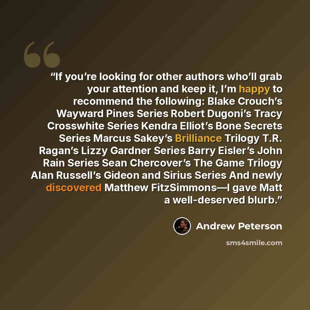 “If you’re looking for other authors who’ll grab your attention and keep it, I’m happy to recommend the following: Blake Crouch’s Wayward Pines Series Robert Dugoni’s Tracy Crosswhite Series Kendra Elliot’s Bone Secrets Series Marcus Sakey’s Brilliance Trilogy T.R. Ragan’s Lizzy Gardner Series…” quote by Andrew Peterson