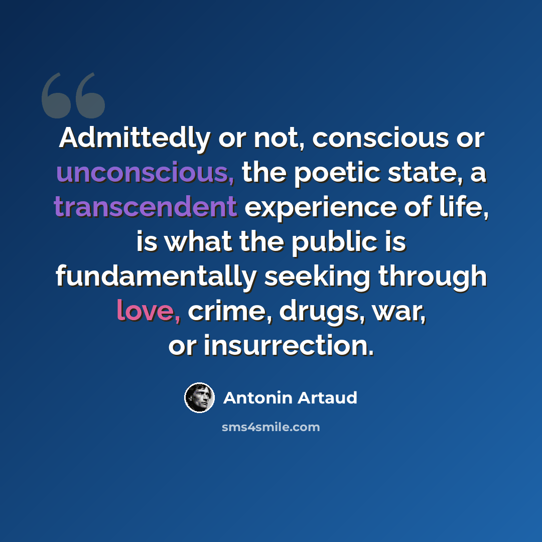 “Admittedly or not, conscious or unconscious, the poetic state, a transcendent experience of life, is what the public is fundamentally seeking through love, crime, drugs, war, or insurrection.” quote by Antonin Artaud