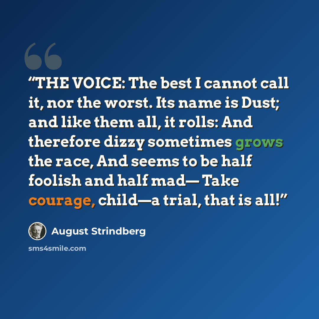 “THE VOICE: The best I cannot call it, nor the worst. Its name is Dust; and like them all, it rolls: And therefore dizzy sometimes grows the race, And seems to be half foolish and half mad— Take courage, child—a trial, that is all!” quote by August Strindberg