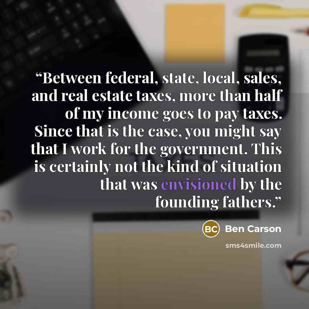 “Between federal, state, local, sales, and real estate taxes, more than half of my income goes to pay taxes. Since that is the case, you might say that I work for the government. This is certainly not the kind of situation that was envisioned by the founding fathers.” quote by Ben Carson