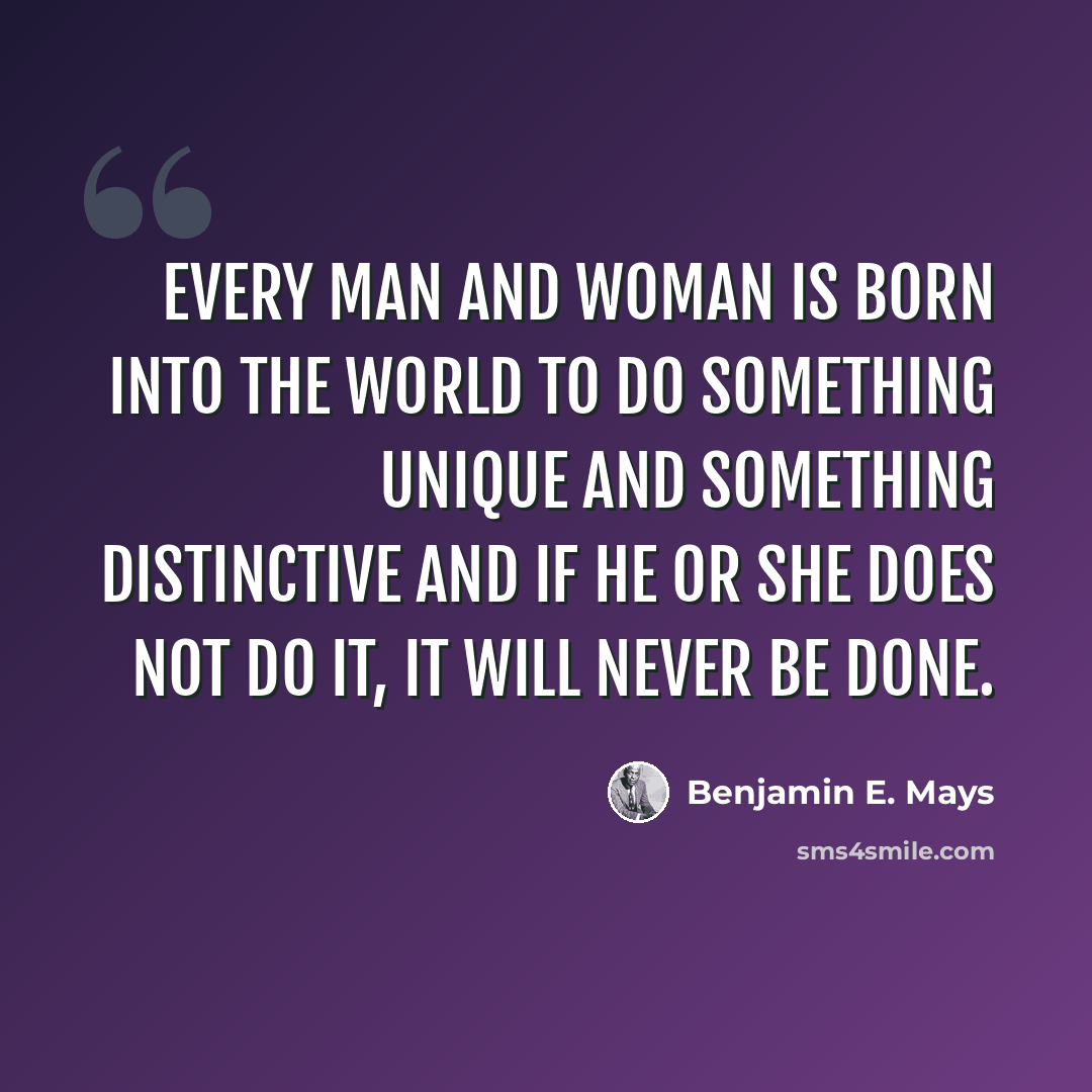 “Every man and woman is born into the world to do something unique and something distinctive and if he or she does not do it, it will never be done.” quote by Benjamin E. Mays