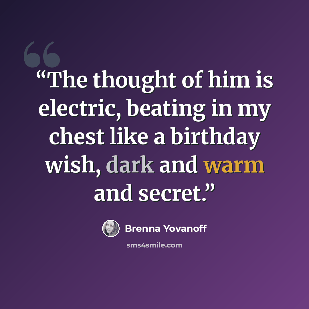 “The thought of him is electric, beating in my chest like a birthday wish, dark and warm and secret.” quote by Brenna Yovanoff