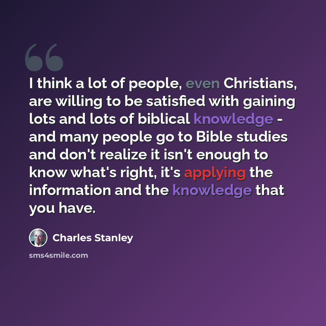 “I think a lot of people, even Christians, are willing to be satisfied with gaining lots and lots of biblical knowledge - and many people go to Bible studies and don't realize it isn't enough to know what's right, it's applying the information and the knowledge that you have.” quote by Charles Stanley