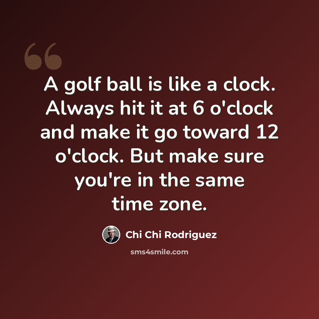 “A golf ball is like a clock. Always hit it at 6 o'clock and make it go toward 12 o'clock. But make sure you're in the same time zone.” quote by Chi Chi Rodriguez