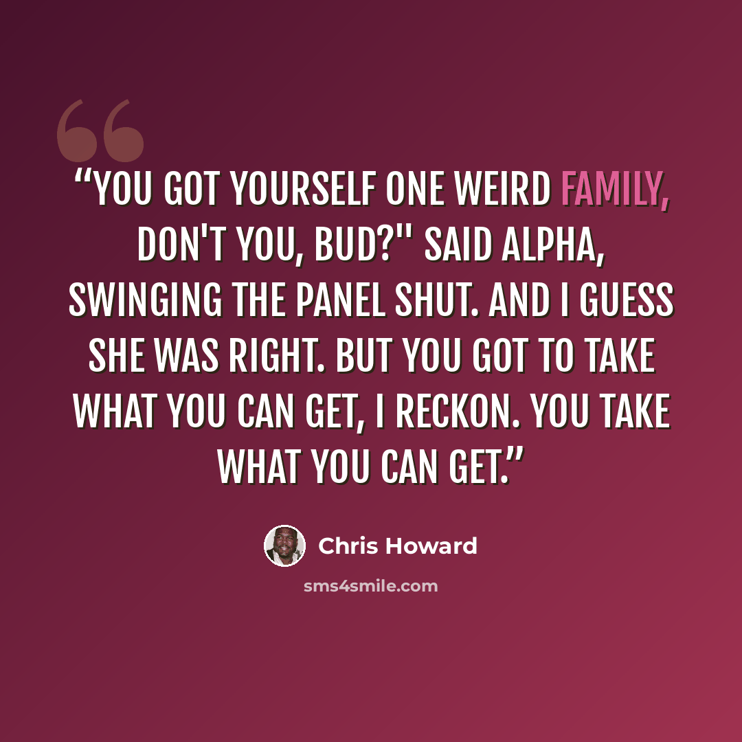 “You got yourself one weird family, don't you, bud?" said Alpha, swinging the panel shut. And I guess she was right. But you got to take what you can get, I reckon. You take what you can get.” quote by Chris Howard