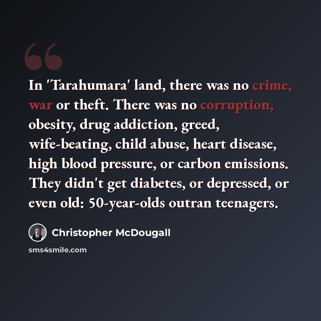 “In 'Tarahumara' land, there was no crime, war or theft. There was no corruption, obesity, drug addiction, greed, wife-beating, child abuse, heart disease, high blood pressure, or carbon emissions. They didn't get diabetes, or depressed, or even old: 50-year-olds outran teenagers.” quote by Christopher McDougall