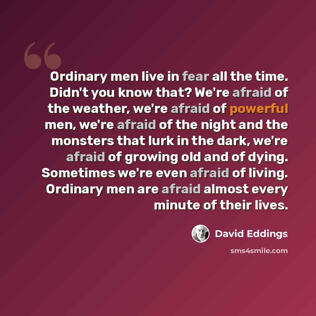 “Ordinary men live in fear all the time. Didn't you know that? We're afraid of the weather, we're afraid of powerful men, we're afraid of the night and the monsters that lurk in the dark, we're afraid of growing old and of dying. Sometimes we're even afraid of living. Ordinary men are afraid almost…” quote by David Eddings