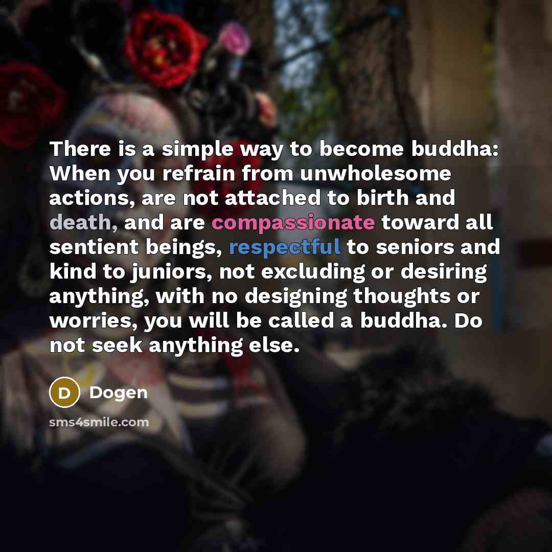 “There is a simple way to become buddha: When you refrain from unwholesome actions, are not attached to birth and death, and are compassionate toward all sentient beings, respectful to seniors and kind to juniors, not excluding or desiring anything, with no designing thoughts or worries, you will…” quote by Dogen