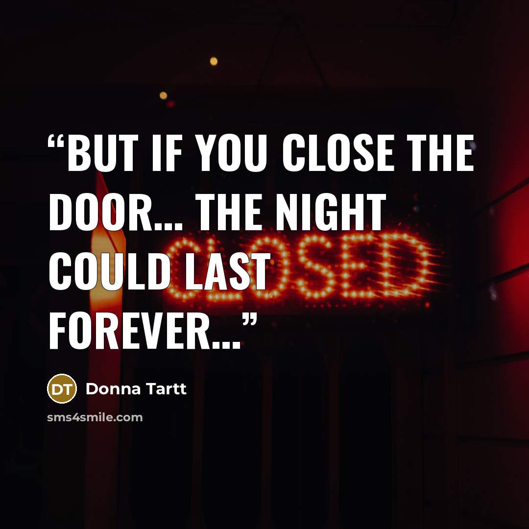 “But if you close the door… the night could last forever…” quote by Donna Tartt