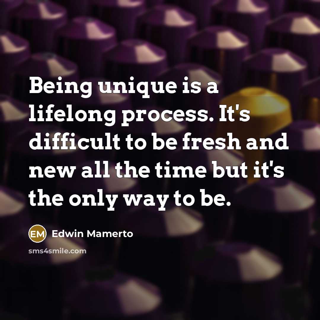 “Being unique is a lifelong process. It's difficult to be fresh and new all the time but it's the only way to be.” quote by Edwin Mamerto