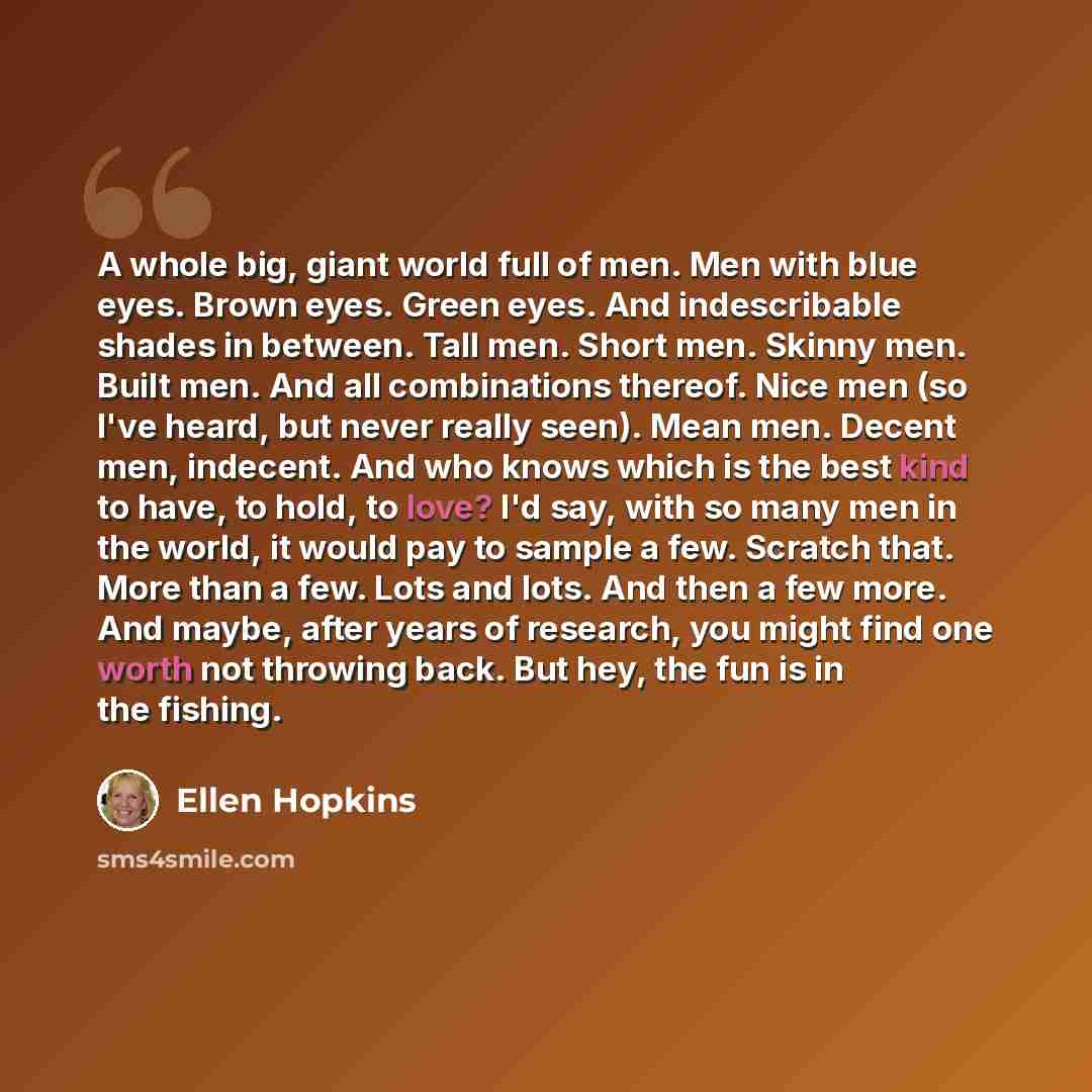 “A whole big, giant world full of men. Men with blue eyes. Brown eyes. Green eyes. And indescribable shades in between. Tall men. Short men. Skinny men. Built men. And all combinations thereof. Nice men (so I've heard, but never really seen). Mean men. Decent men, indecent. And who knows which is…” quote by Ellen Hopkins