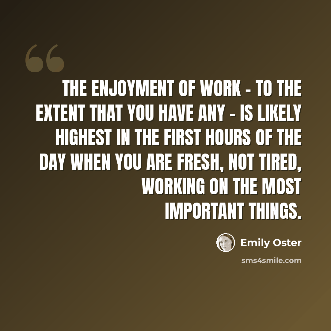 “The enjoyment of work - to the extent that you have any - is likely highest in the first hours of the day when you are fresh, not tired, working on the most important things.” quote by Emily Oster