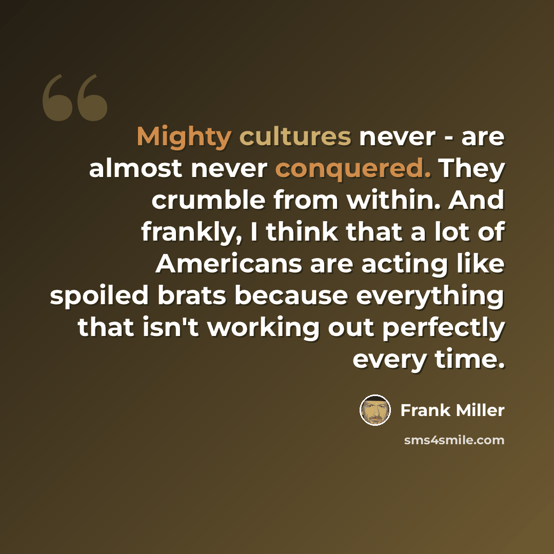 “Mighty cultures never - are almost never conquered. They crumble from within. And frankly, I think that a lot of Americans are acting like spoiled brats because everything that isn't working out perfectly every time.” quote by Frank Miller