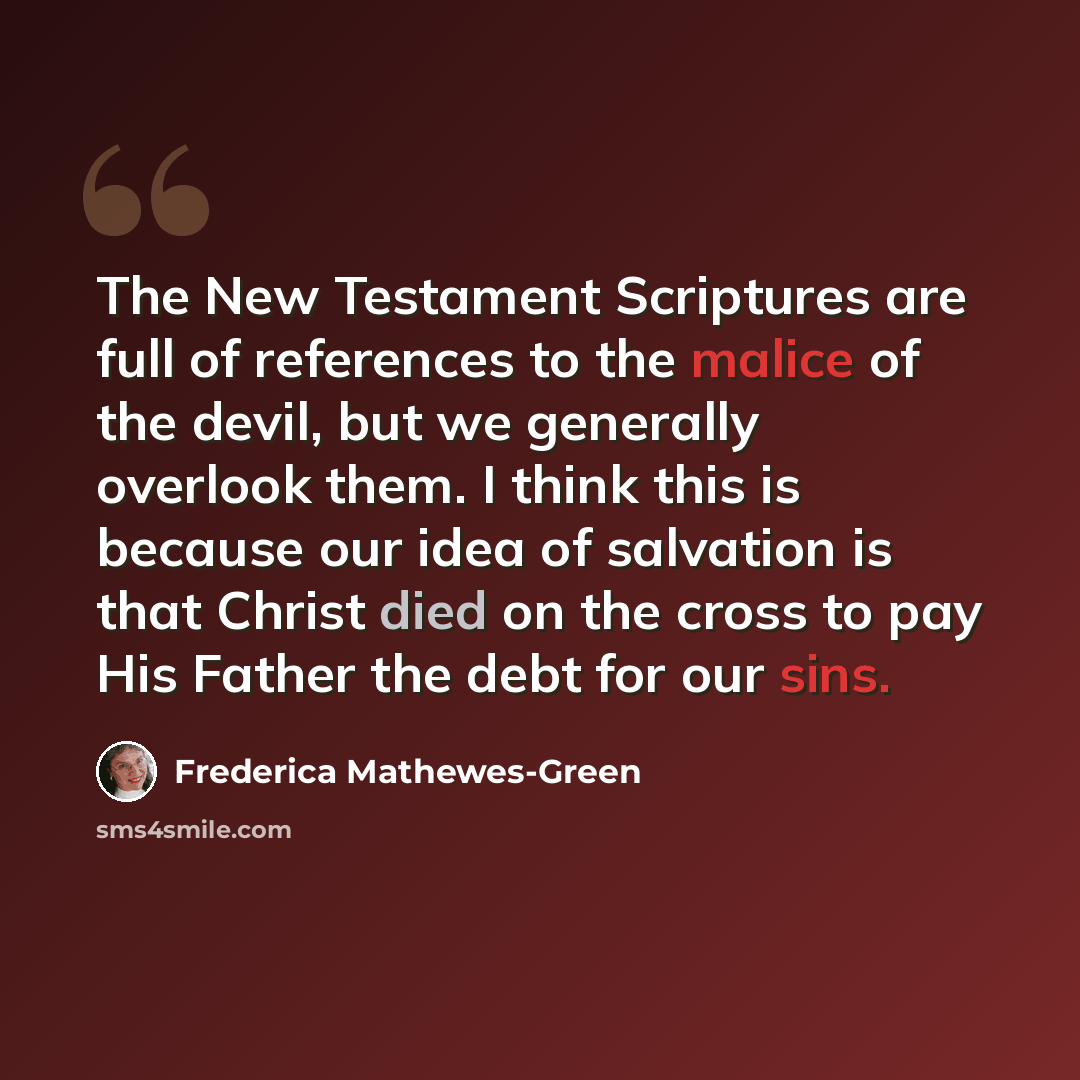 “The New Testament Scriptures are full of references to the malice of the devil, but we generally overlook them. I think this is because our idea of salvation is that Christ died on the cross to pay His Father the debt for our sins.” quote by Frederica Mathewes-Green