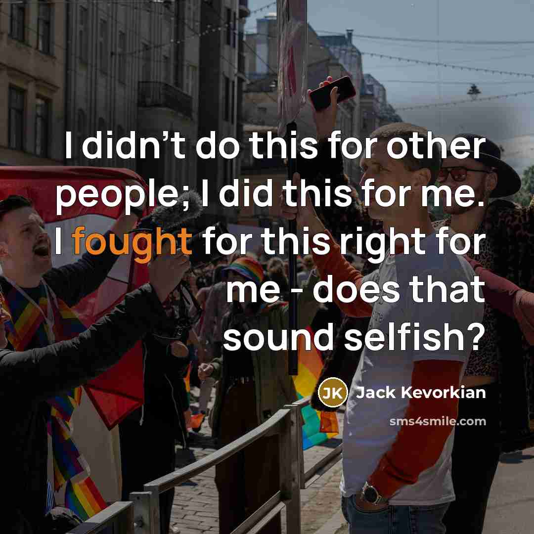 “I didn't do this for other people; I did this for me. I fought for this right for me - does that sound selfish?” quote by Jack Kevorkian