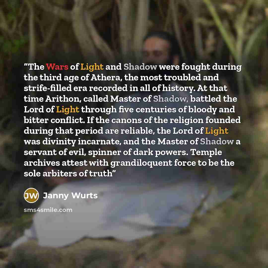 “The Wars of Light and Shadow were fought during the third age of Athera, the most troubled and strife-filled era recorded in all of history. At that time Arithon, called Master of Shadow, battled the Lord of Light through five centuries of bloody and bitter conflict. If the canons of the religion…” quote by Janny Wurts