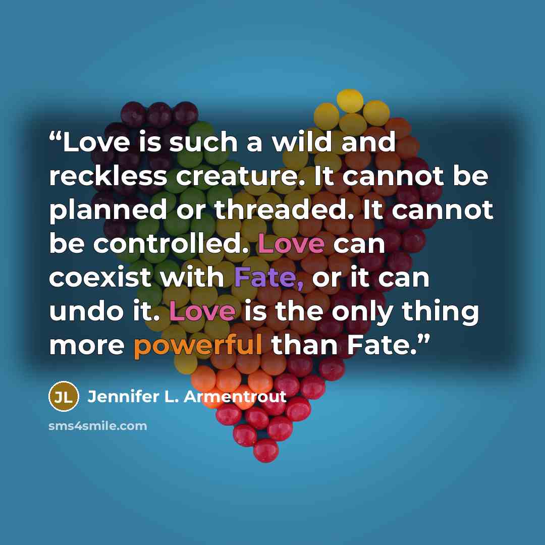 “Love is such a wild and reckless creature. It cannot be planned or threaded. It cannot be controlled. Love can coexist with Fate, or it can undo it. Love is the only thing more powerful than Fate.” quote by Jennifer L. Armentrout