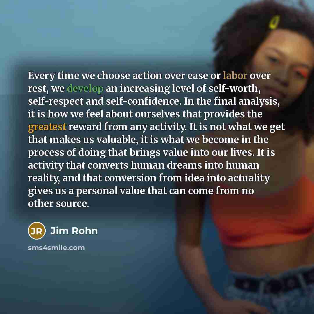 “Every time we choose action over ease or labor over rest, we develop an increasing level of self-worth, self-respect and self-confidence. In the final analysis, it is how we feel about ourselves that provides the greatest reward from any activity. It is not what we get that makes us valuable, it…” quote by Jim Rohn