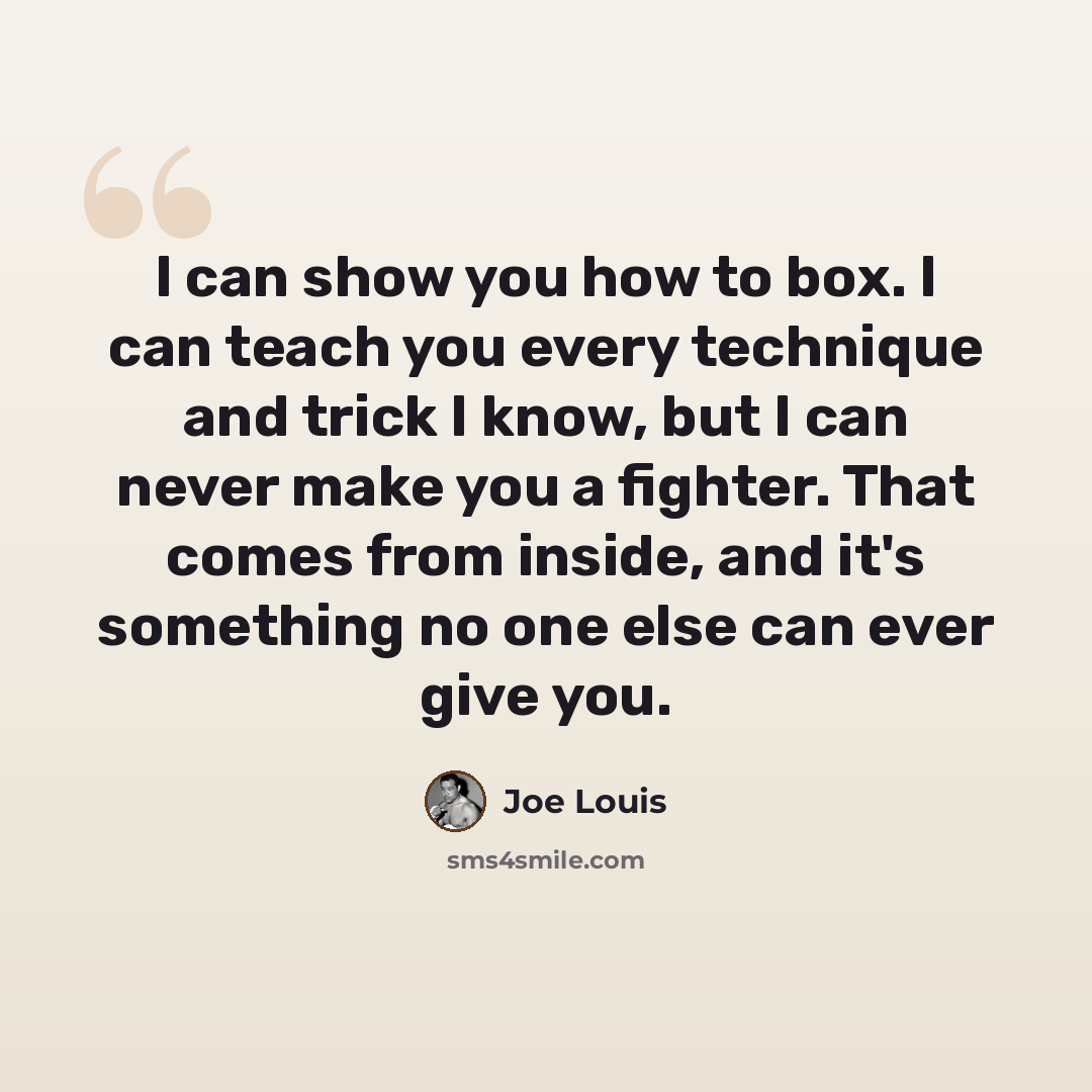 “I can show you how to box. I can teach you every technique and trick I know, but I can never make you a fighter. That comes from inside, and it's something no one else can ever give you.” quote by Joe Louis