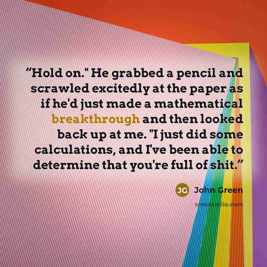 “Hold on." He grabbed a pencil and scrawled excitedly at the paper as if he'd just made a mathematical breakthrough and then looked back up at me. "I just did some calculations, and I've been able to determine that you're full of shit.” quote by John Green
