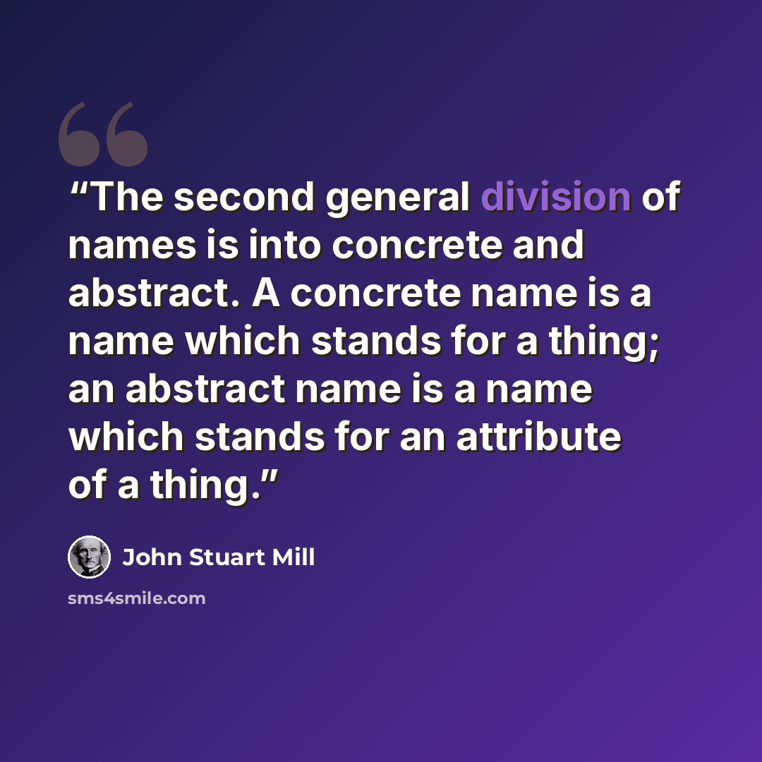 “The second general division of names is into concrete and abstract. A concrete name is a name which stands for a thing; an abstract name is a name which stands for an attribute of a thing.” quote by John Stuart Mill