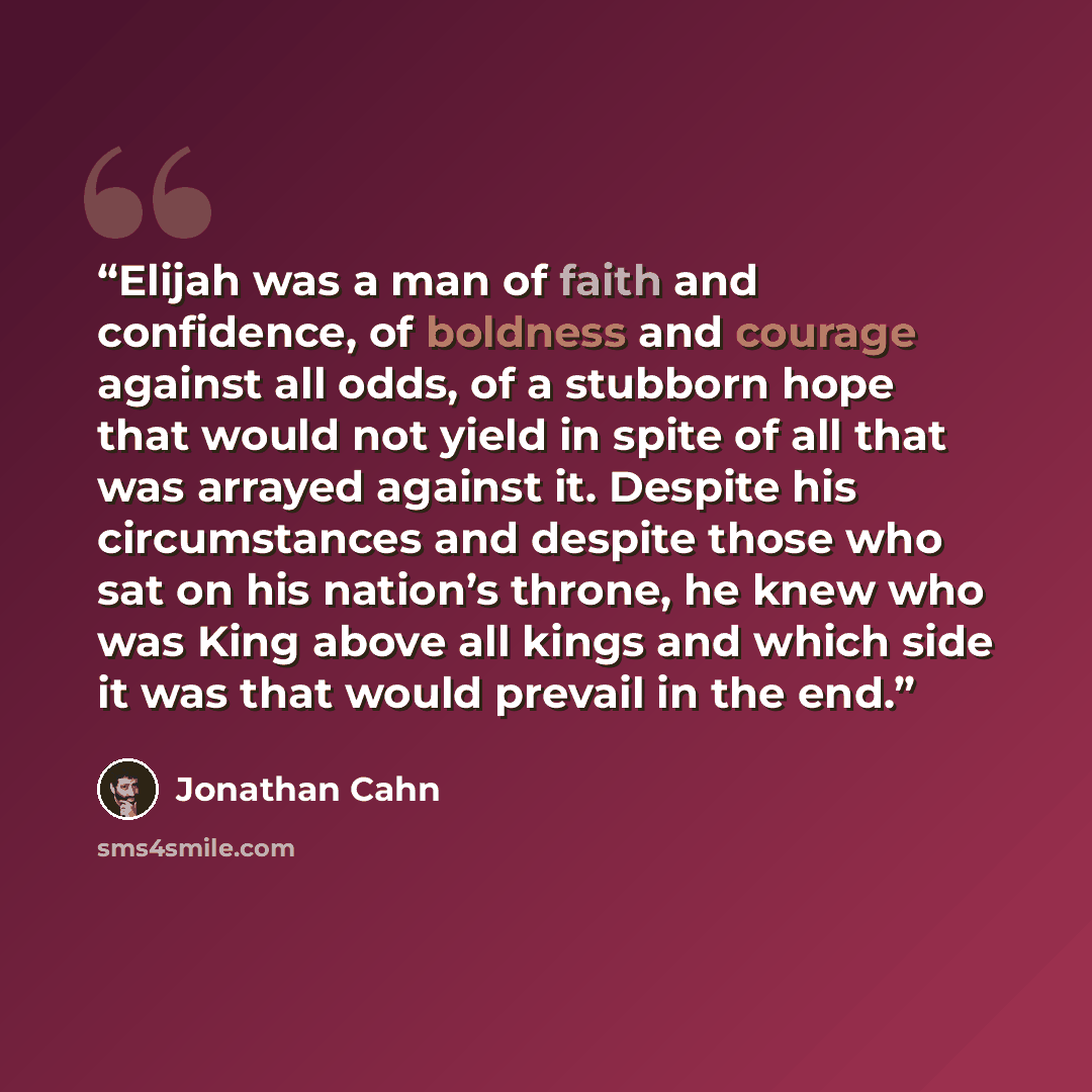 “Elijah was a man of faith and confidence, of boldness and courage against all odds, of a stubborn hope that would not yield in spite of all that was arrayed against it. Despite his circumstances and despite those who sat on his nation’s throne, he knew who was King above all kings and which side…” quote by Jonathan Cahn