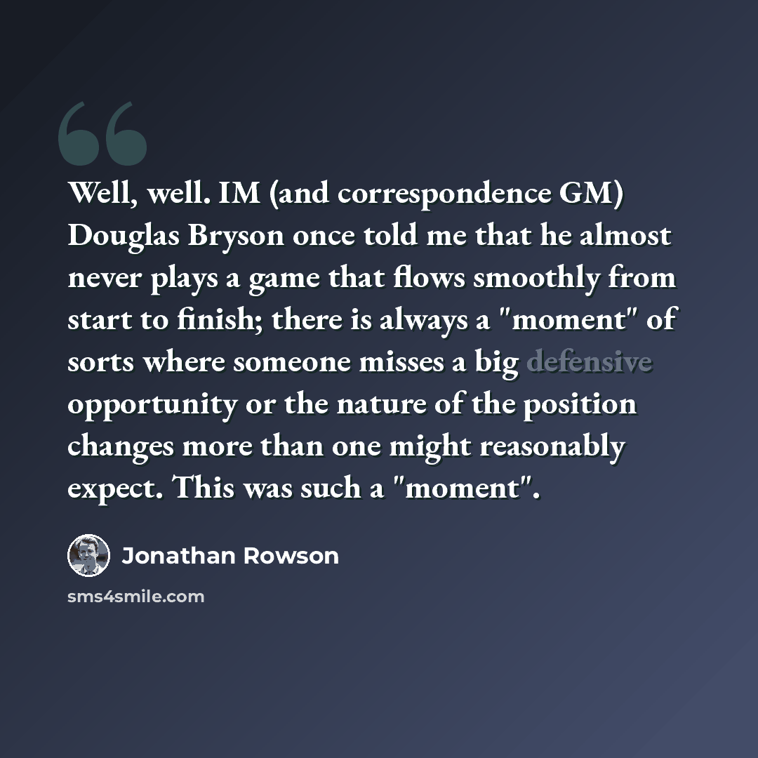 “Well, well. IM (and correspondence GM) Douglas Bryson once told me that he almost never plays a game that flows smoothly from start to finish; there is always a "moment" of sorts where someone misses a big defensive opportunity or the nature of the position changes more than one might reasonably…” quote by Jonathan Rowson