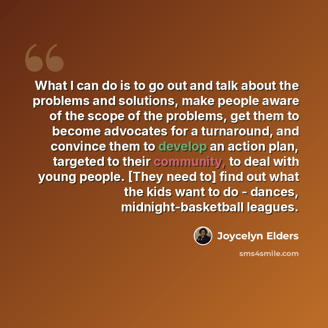 “What I can do is to go out and talk about the problems and solutions, make people aware of the scope of the problems, get them to become advocates for a turnaround, and convince them to develop an action plan, targeted to their community, to deal with young people. [They need to] find out what the…” quote by Joycelyn Elders