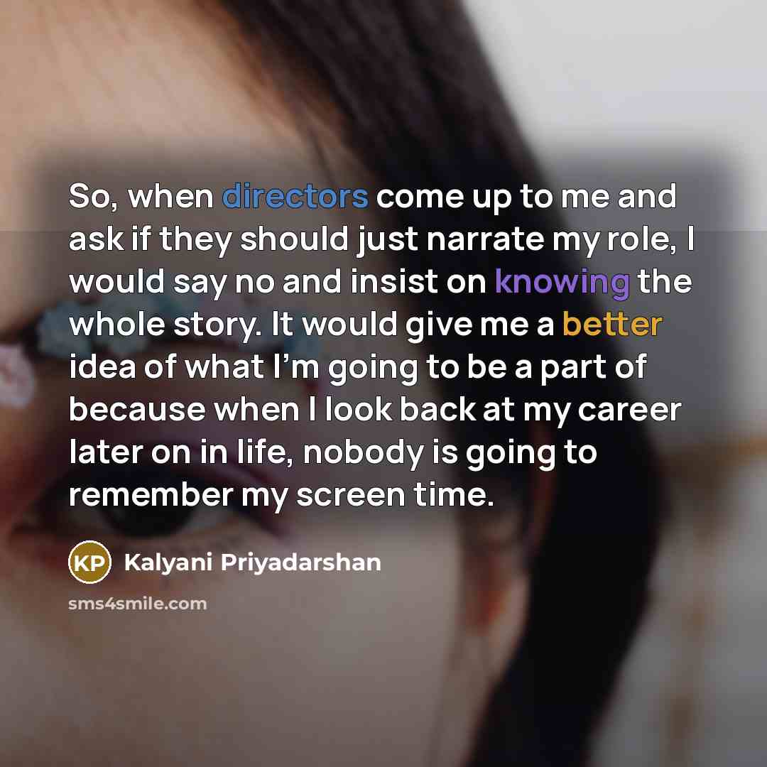 “So, when directors come up to me and ask if they should just narrate my role, I would say no and insist on knowing the whole story. It would give me a better idea of what I'm going to be a part of because when I look back at my career later on in life, nobody is going to remember my screen time.” quote by Kalyani Priyadarshan