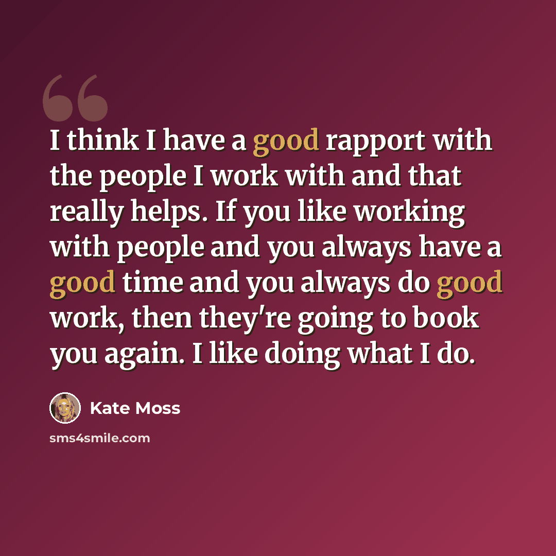“I think I have a good rapport with the people I work with and that really helps. If you like working with people and you always have a good time and you always do good work, then they're going to book you again. I like doing what I do.” quote by Kate Moss