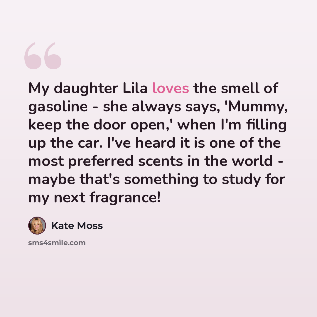 “My daughter Lila loves the smell of gasoline - she always says, 'Mummy, keep the door open,' when I'm filling up the car. I've heard it is one of the most preferred scents in the world - maybe that's something to study for my next fragrance!” quote by Kate Moss