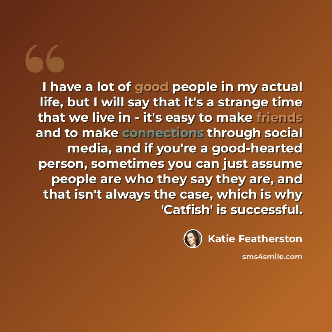 “I have a lot of good people in my actual life, but I will say that it's a strange time that we live in - it's easy to make friends and to make connections through social media, and if you're a good-hearted person, sometimes you can just assume people are who they say they are, and that isn't…” quote by Katie Featherston