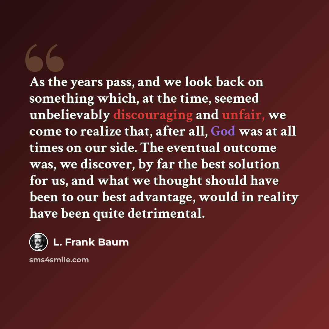 “As the years pass, and we look back on something which, at the time, seemed unbelievably discouraging and unfair, we come to realize that, after all, God was at all times on our side. The eventual outcome was, we discover, by far the best solution for us, and what we thought should have been to…” quote by L. Frank Baum