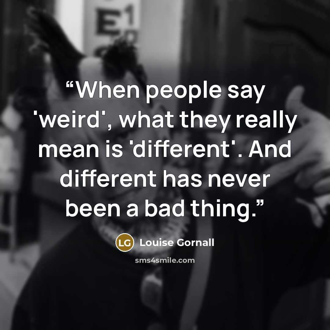 “When people say 'weird', what they really mean is 'different'. And different has never been a bad thing.” quote by Louise Gornall
